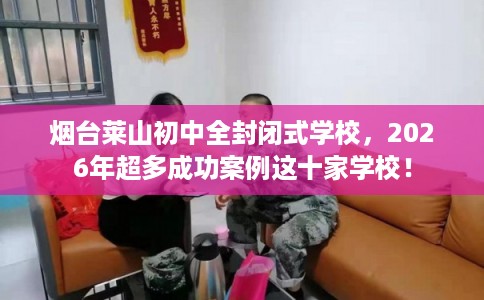 烟台莱山初中全封闭式学校，2026年超多成功案例这十家学校！