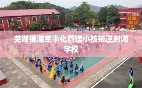 芜湖镜湖军事化管理小孩叛逆封闭学校