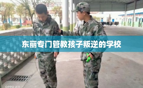 东丽专门管教孩子叛逆的学校 东丽专门管教孩子叛逆的学校