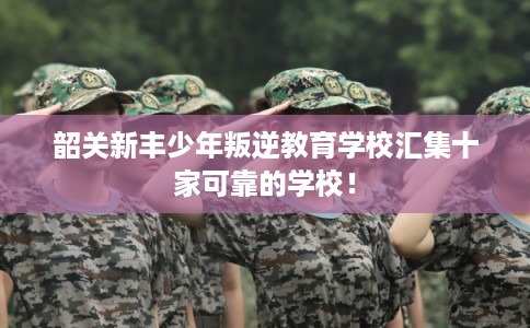 韶关新丰少年叛逆教育学校汇集十家可靠的学校！