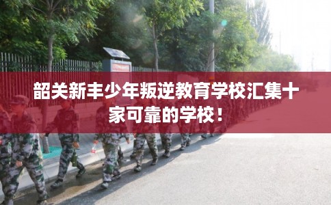 韶关新丰少年叛逆教育学校汇集十家可靠的学校！