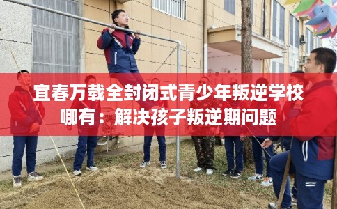 宜春万载全封闭式青少年叛逆学校哪有：解决孩子叛逆期问题