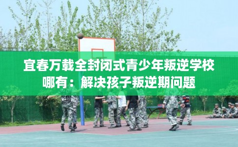 宜春万载全封闭式青少年叛逆学校哪有：解决孩子叛逆期问题