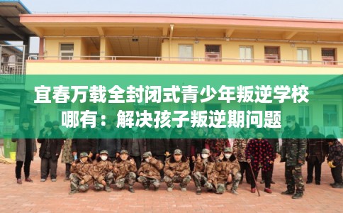 宜春万载全封闭式青少年叛逆学校哪有：解决孩子叛逆期问题