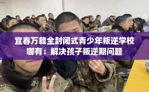 宜春万载全封闭式青少年叛逆学校哪有：解决孩子叛逆期问题