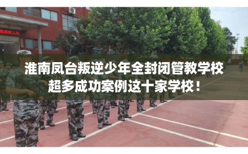 淮南凤台叛逆少年全封闭管教学校超多成功案例这十家学校! 淮南凤台叛逆少年全封闭管教学校超多成功案例这十家学校!
