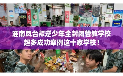 淮南凤台叛逆少年全封闭管教学校超多成功案例这十家学校! 淮南凤台叛逆少年全封闭管教学校超多成功案例这十家学校!