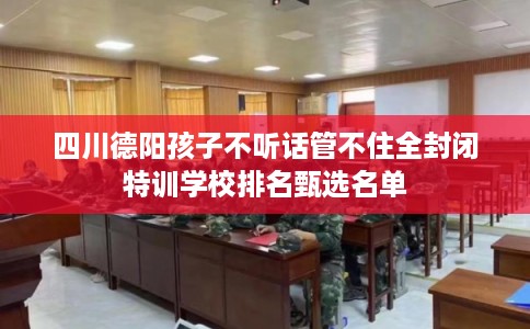 四川德阳孩子不听话管不住全封闭特训学校排名甄选名单