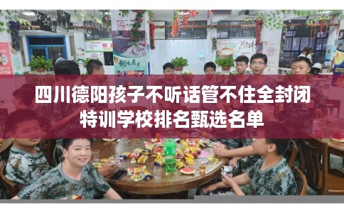 四川德阳孩子不听话管不住全封闭特训学校排名甄选名单