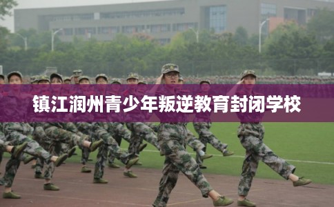 镇江润州青少年叛逆教育封闭学校