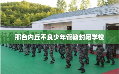邢台内丘不良少年管教封闭学校