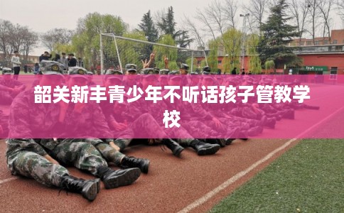 韶关新丰青少年不听话孩子管教学校