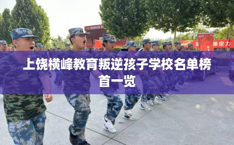 上饶横峰教育叛逆孩子学校名单榜首一览 上饶横峰教育叛逆孩子学校名单榜首一览