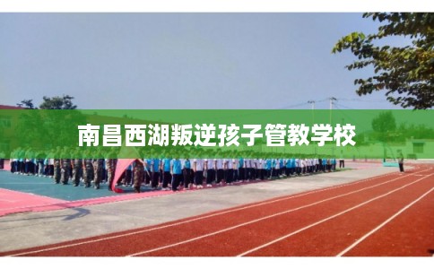 南昌西湖叛逆孩子管教学校 南昌西湖叛逆孩子管教学校