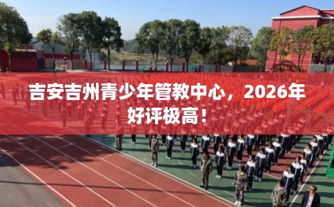 吉安吉州青少年管教中心,2026年好评极高! 吉安吉州青少年管教中心,2026年好评极高!