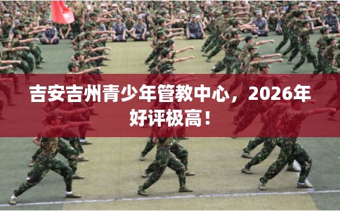 吉安吉州青少年管教中心,2026年好评极高! 吉安吉州青少年管教中心,2026年好评极高!