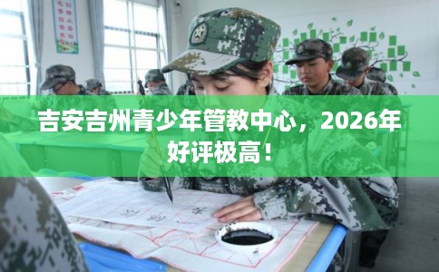吉安吉州青少年管教中心，2026年好评极高！