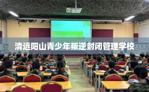 清远阳山青少年叛逆封闭管理学校