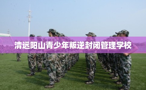 清远阳山青少年叛逆封闭管理学校