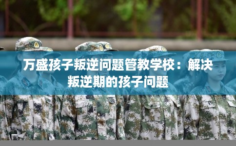 万盛孩子叛逆问题管教学校:解决叛逆期的孩子问题 万盛孩子叛逆问题管教学校:解决叛逆期的孩子问题
