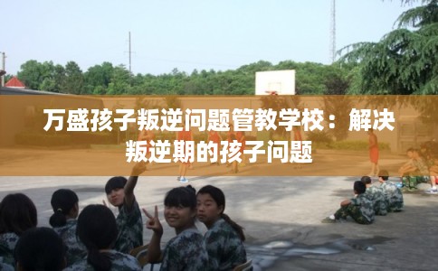 万盛孩子叛逆问题管教学校：解决叛逆期的孩子问题