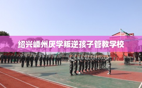 绍兴嵊州厌学叛逆孩子管教学校