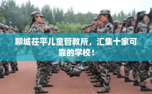 聊城茌平儿童管教所,汇集十家可靠的学校! 聊城茌平儿童管教所,汇集十家可靠的学校!