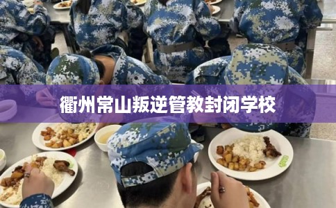 衢州常山叛逆管教封闭学校 衢州常山叛逆管教封闭学校
