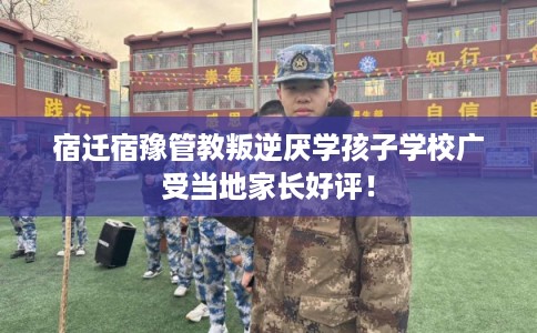 宿迁宿豫管教叛逆厌学孩子学校广受当地家长好评！