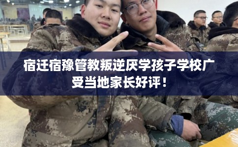 宿迁宿豫管教叛逆厌学孩子学校广受当地家长好评！