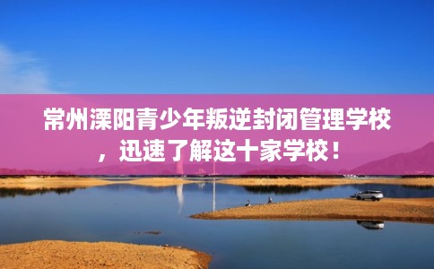 常州溧阳青少年叛逆封闭管理学校,迅速了解这十家学校! 常州溧阳青少年叛逆封闭管理学校,迅速了解这十家学校!