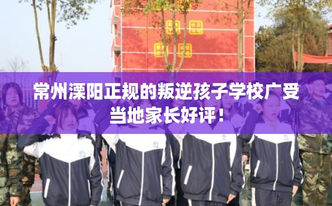 常州溧阳正规的叛逆孩子学校广受当地家长好评! 常州溧阳正规的叛逆孩子学校广受当地家长好评!