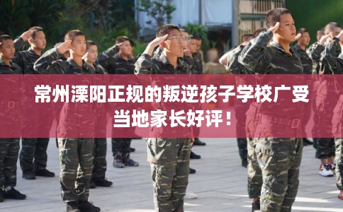 常州溧阳正规的叛逆孩子学校广受当地家长好评! 常州溧阳正规的叛逆孩子学校广受当地家长好评!