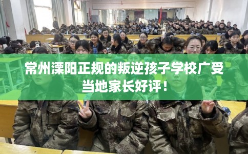 常州溧阳正规的叛逆孩子学校广受当地家长好评! 常州溧阳正规的叛逆孩子学校广受当地家长好评!