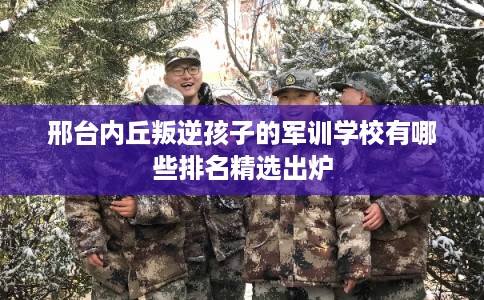 邢台内丘叛逆孩子的军训学校有哪些排名精选出炉