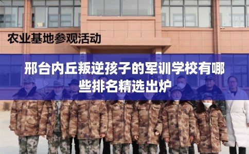 邢台内丘叛逆孩子的军训学校有哪些排名精选出炉
