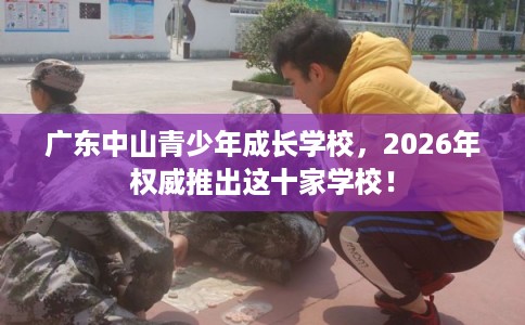 广东中山青少年成长学校,2026年权威推出这十家学校! 广东中山青少年成长学校,2026年权威推出这十家学校!