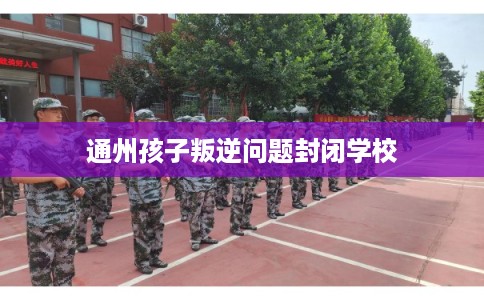 通州孩子叛逆问题封闭学校