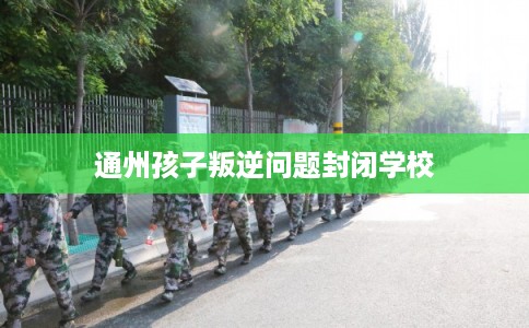 通州孩子叛逆问题封闭学校
