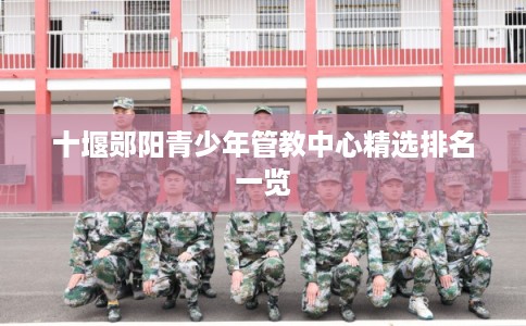 十堰郧阳青少年管教中心精选排名一览