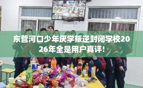 东营河口少年厌学叛逆封闭学校2026年全是用户真评!