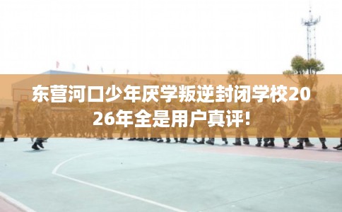 东营河口少年厌学叛逆封闭学校2026年全是用户真评!