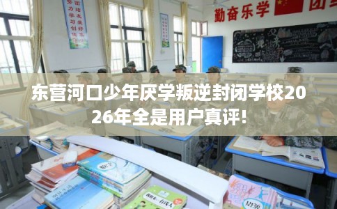 东营河口少年厌学叛逆封闭学校2026年全是用户真评!