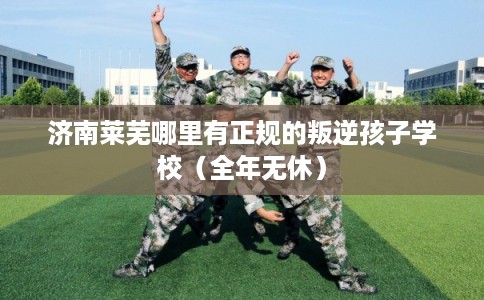 济南莱芜哪里有正规的叛逆孩子学校（全年无休）