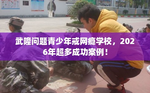 武隆问题青少年戒网瘾学校，2026年超多成功案例！