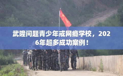 武隆问题青少年戒网瘾学校，2026年超多成功案例！