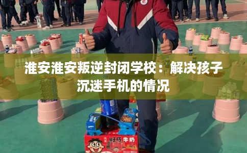 淮安淮安叛逆封闭学校:解决孩子沉迷手机的情况 淮安淮安叛逆封闭学校:解决孩子沉迷手机的情况