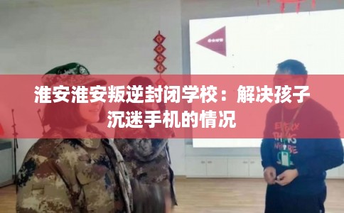 淮安淮安叛逆封闭学校:解决孩子沉迷手机的情况 淮安淮安叛逆封闭学校:解决孩子沉迷手机的情况