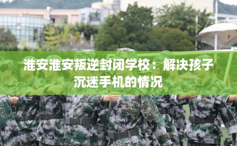 淮安淮安叛逆封闭学校:解决孩子沉迷手机的情况 淮安淮安叛逆封闭学校:解决孩子沉迷手机的情况