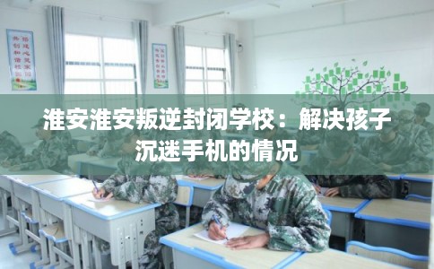 淮安淮安叛逆封闭学校:解决孩子沉迷手机的情况 淮安淮安叛逆封闭学校:解决孩子沉迷手机的情况